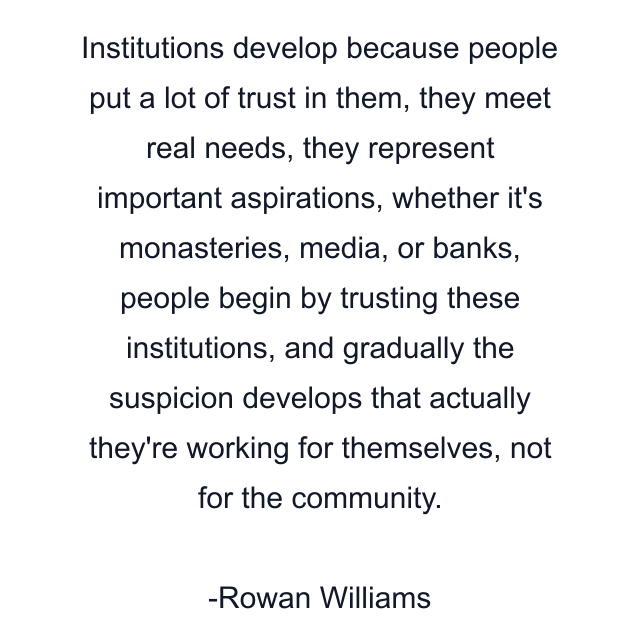 Institutions develop because people put a lot of trust in them, they meet real needs, they represent important aspirations, whether it's monasteries, media, or banks, people begin by trusting these institutions, and gradually the suspicion develops that actually they're working for themselves, not for the community.