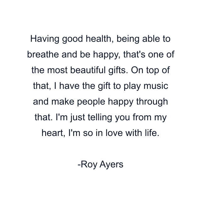 Having good health, being able to breathe and be happy, that's one of the most beautiful gifts. On top of that, I have the gift to play music and make people happy through that. I'm just telling you from my heart, I'm so in love with life.