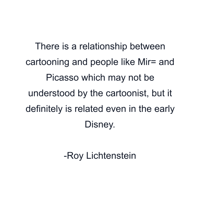 There is a relationship between cartooning and people like Mir= and Picasso which may not be understood by the cartoonist, but it definitely is related even in the early Disney.