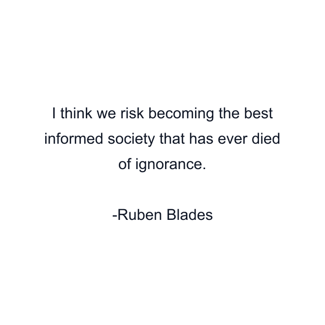 I think we risk becoming the best informed society that has ever died of ignorance.