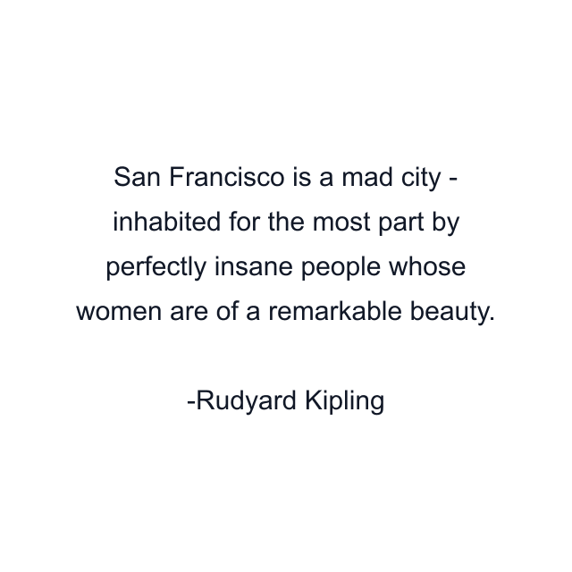 San Francisco is a mad city - inhabited for the most part by perfectly insane people whose women are of a remarkable beauty.