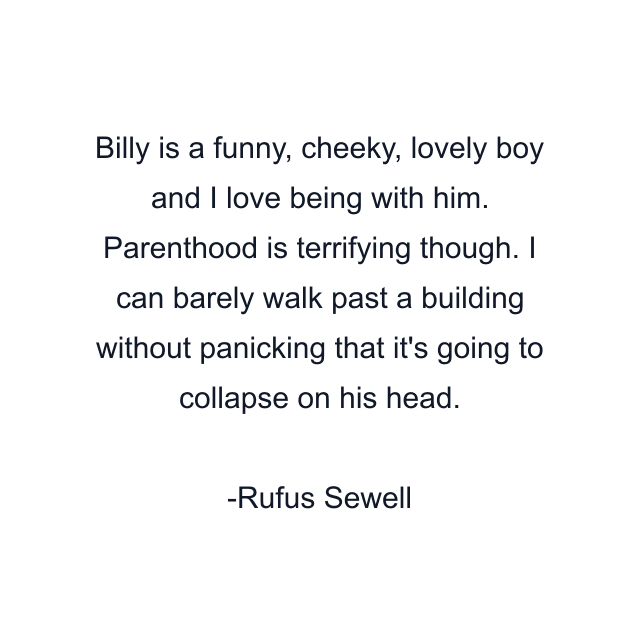 Billy is a funny, cheeky, lovely boy and I love being with him. Parenthood is terrifying though. I can barely walk past a building without panicking that it's going to collapse on his head.