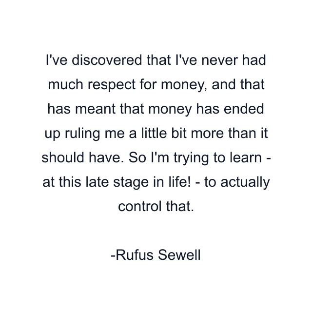 I've discovered that I've never had much respect for money, and that has meant that money has ended up ruling me a little bit more than it should have. So I'm trying to learn - at this late stage in life! - to actually control that.