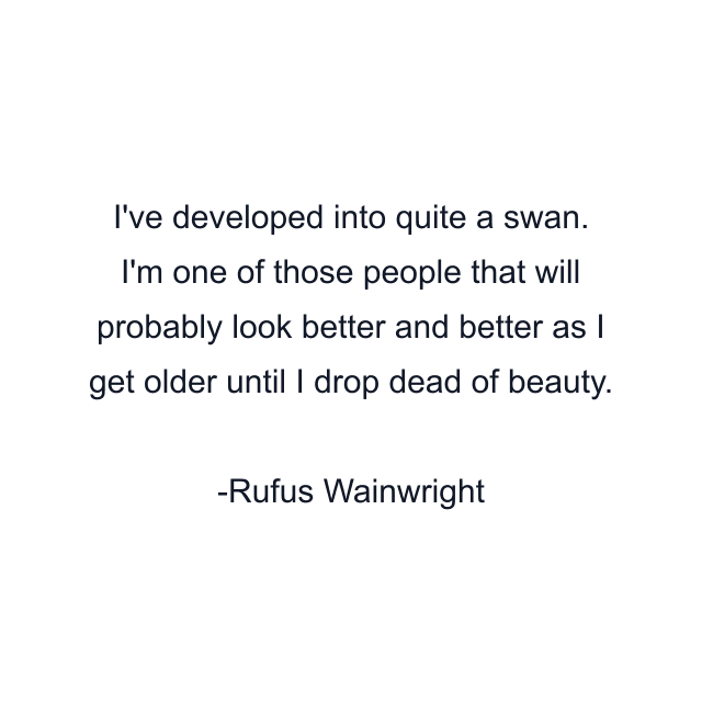 I've developed into quite a swan. I'm one of those people that will probably look better and better as I get older until I drop dead of beauty.