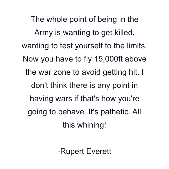 The whole point of being in the Army is wanting to get killed, wanting to test yourself to the limits. Now you have to fly 15,000ft above the war zone to avoid getting hit. I don't think there is any point in having wars if that's how you're going to behave. It's pathetic. All this whining!