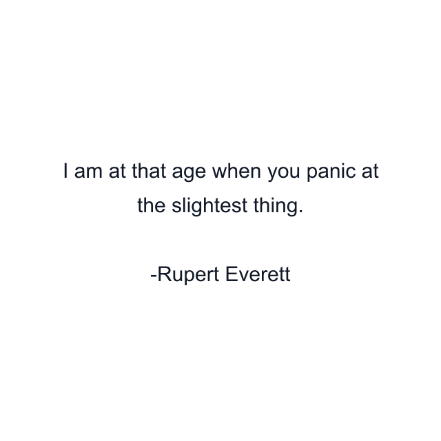 I am at that age when you panic at the slightest thing.