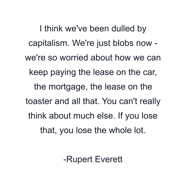 I think we've been dulled by capitalism. We're just blobs now - we're so worried about how we can keep paying the lease on the car, the mortgage, the lease on the toaster and all that. You can't really think about much else. If you lose that, you lose the whole lot.