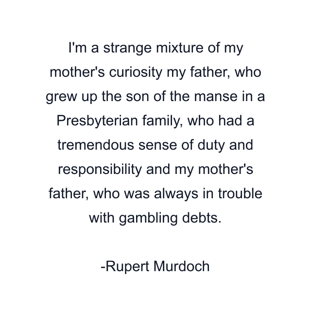 I'm a strange mixture of my mother's curiosity my father, who grew up the son of the manse in a Presbyterian family, who had a tremendous sense of duty and responsibility and my mother's father, who was always in trouble with gambling debts.