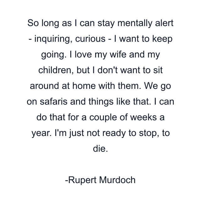 So long as I can stay mentally alert - inquiring, curious - I want to keep going. I love my wife and my children, but I don't want to sit around at home with them. We go on safaris and things like that. I can do that for a couple of weeks a year. I'm just not ready to stop, to die.