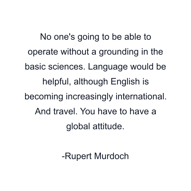 No one's going to be able to operate without a grounding in the basic sciences. Language would be helpful, although English is becoming increasingly international. And travel. You have to have a global attitude.