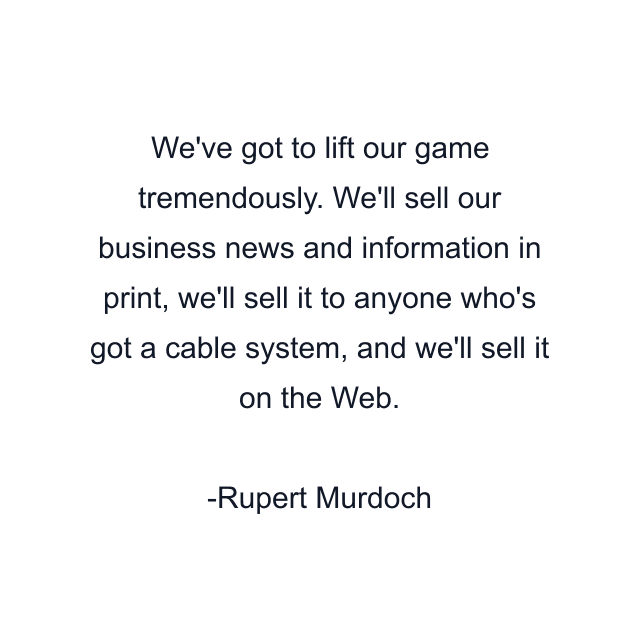 We've got to lift our game tremendously. We'll sell our business news and information in print, we'll sell it to anyone who's got a cable system, and we'll sell it on the Web.