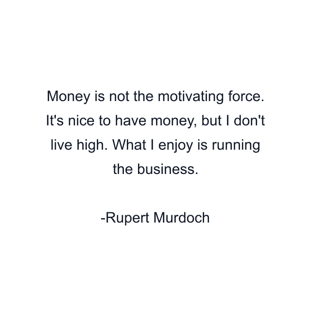 Money is not the motivating force. It's nice to have money, but I don't live high. What I enjoy is running the business.