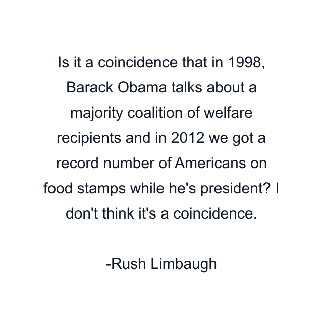 Is it a coincidence that in 1998, Barack Obama talks about a majority coalition of welfare recipients and in 2012 we got a record number of Americans on food stamps while he's president? I don't think it's a coincidence.