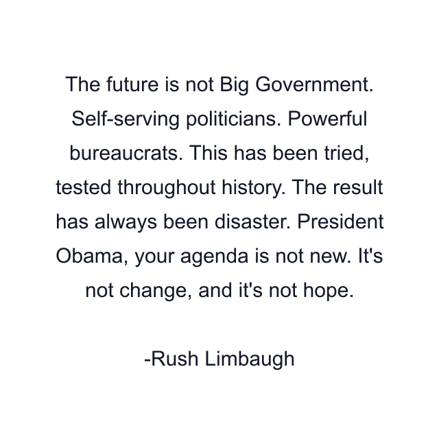 The future is not Big Government. Self-serving politicians. Powerful bureaucrats. This has been tried, tested throughout history. The result has always been disaster. President Obama, your agenda is not new. It's not change, and it's not hope.