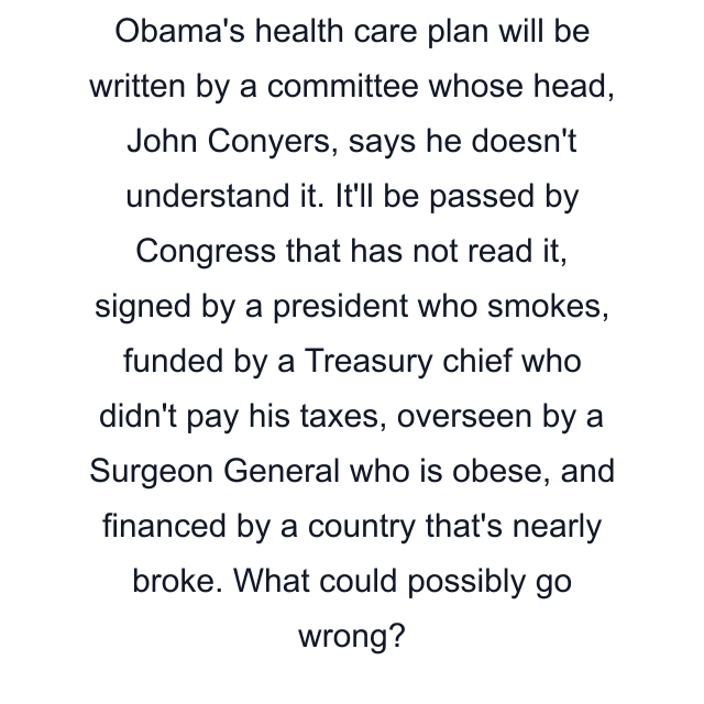 Obama's health care plan will be written by a committee whose head, John Conyers, says he doesn't understand it. It'll be passed by Congress that has not read it, signed by a president who smokes, funded by a Treasury chief who didn't pay his taxes, overseen by a Surgeon General who is obese, and financed by a country that's nearly broke. What could possibly go wrong?