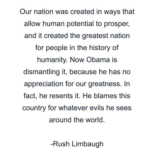 Our nation was created in ways that allow human potential to prosper, and it created the greatest nation for people in the history of humanity. Now Obama is dismantling it, because he has no appreciation for our greatness. In fact, he resents it. He blames this country for whatever evils he sees around the world.