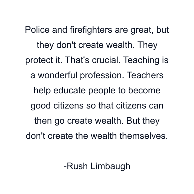 Police and firefighters are great, but they don't create wealth. They protect it. That's crucial. Teaching is a wonderful profession. Teachers help educate people to become good citizens so that citizens can then go create wealth. But they don't create the wealth themselves.