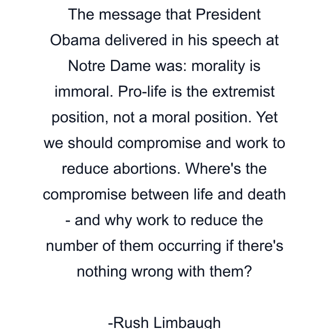 The message that President Obama delivered in his speech at Notre Dame was: morality is immoral. Pro-life is the extremist position, not a moral position. Yet we should compromise and work to reduce abortions. Where's the compromise between life and death - and why work to reduce the number of them occurring if there's nothing wrong with them?