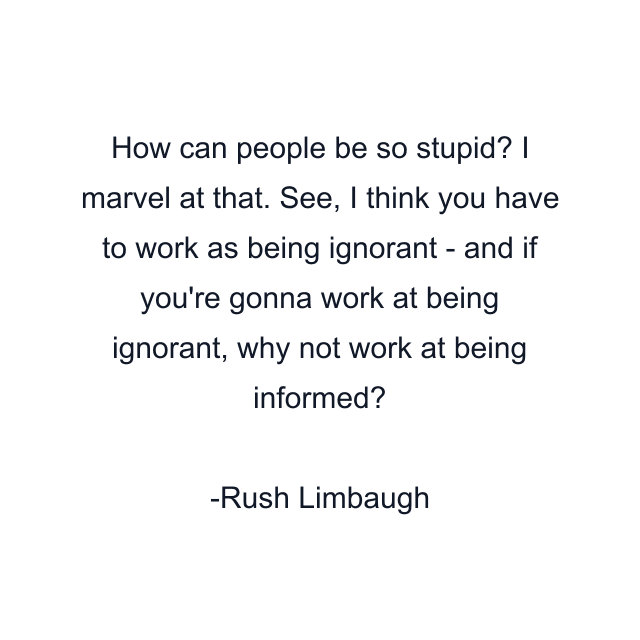 How can people be so stupid? I marvel at that. See, I think you have to work as being ignorant - and if you're gonna work at being ignorant, why not work at being informed?