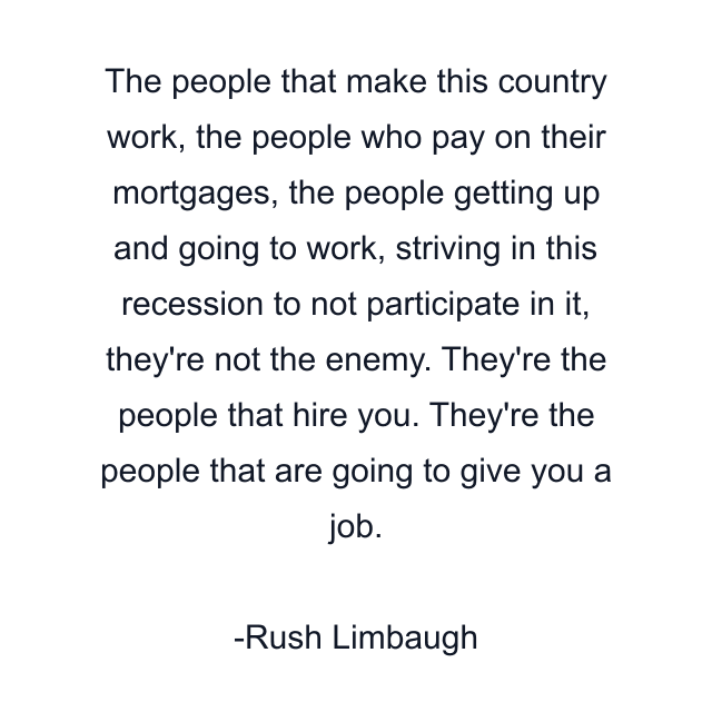 The people that make this country work, the people who pay on their mortgages, the people getting up and going to work, striving in this recession to not participate in it, they're not the enemy. They're the people that hire you. They're the people that are going to give you a job.