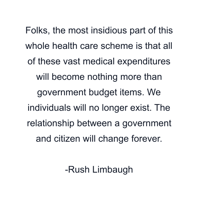 Folks, the most insidious part of this whole health care scheme is that all of these vast medical expenditures will become nothing more than government budget items. We individuals will no longer exist. The relationship between a government and citizen will change forever.