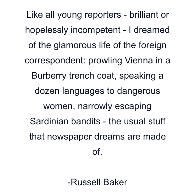 Like all young reporters - brilliant or hopelessly incompetent - I dreamed of the glamorous life of the foreign correspondent: prowling Vienna in a Burberry trench coat, speaking a dozen languages to dangerous women, narrowly escaping Sardinian bandits - the usual stuff that newspaper dreams are made of.