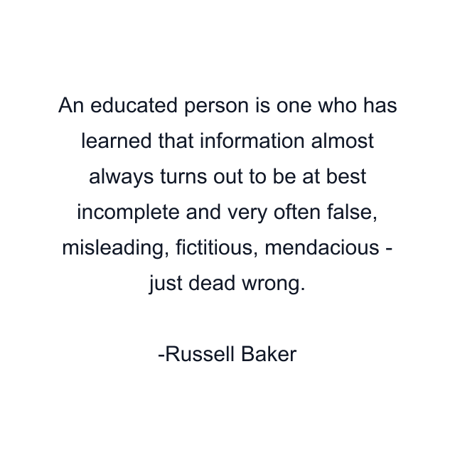 An educated person is one who has learned that information almost always turns out to be at best incomplete and very often false, misleading, fictitious, mendacious - just dead wrong.