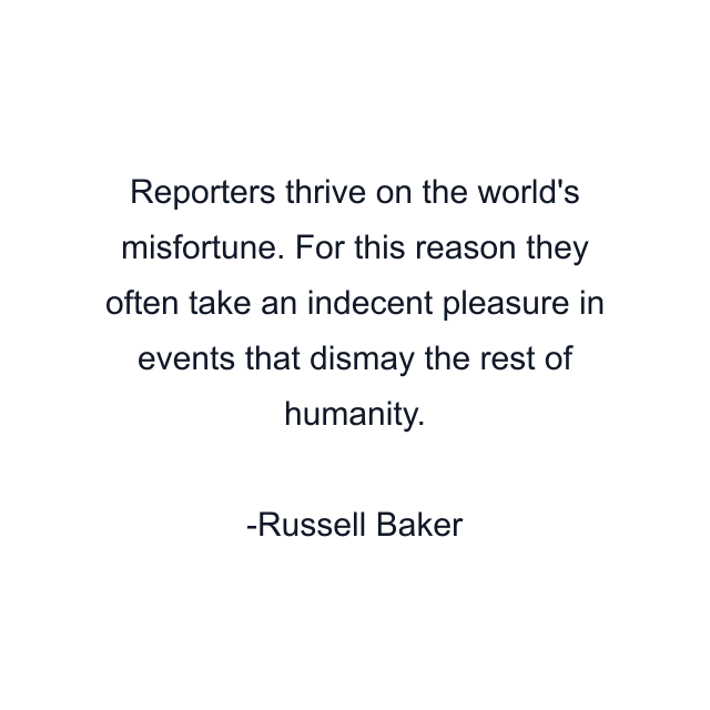 Reporters thrive on the world's misfortune. For this reason they often take an indecent pleasure in events that dismay the rest of humanity.