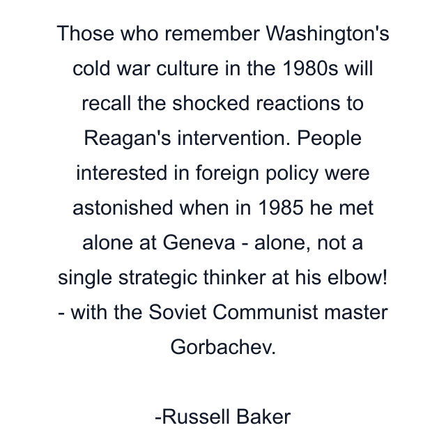 Those who remember Washington's cold war culture in the 1980s will recall the shocked reactions to Reagan's intervention. People interested in foreign policy were astonished when in 1985 he met alone at Geneva - alone, not a single strategic thinker at his elbow! - with the Soviet Communist master Gorbachev.