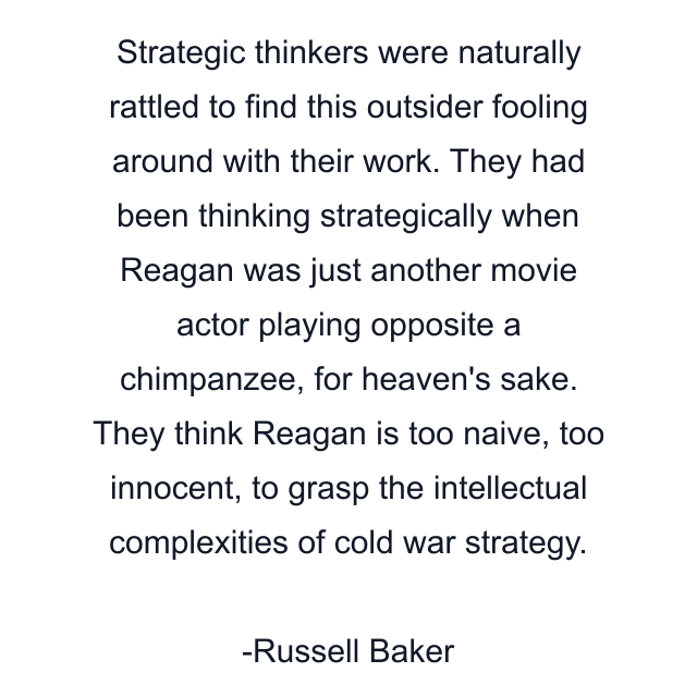 Strategic thinkers were naturally rattled to find this outsider fooling around with their work. They had been thinking strategically when Reagan was just another movie actor playing opposite a chimpanzee, for heaven's sake. They think Reagan is too naive, too innocent, to grasp the intellectual complexities of cold war strategy.