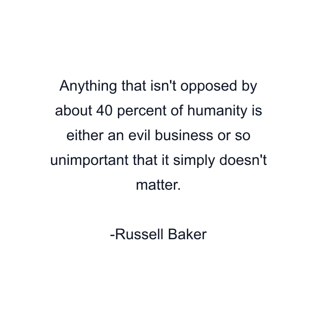 Anything that isn't opposed by about 40 percent of humanity is either an evil business or so unimportant that it simply doesn't matter.