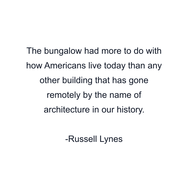 The bungalow had more to do with how Americans live today than any other building that has gone remotely by the name of architecture in our history.