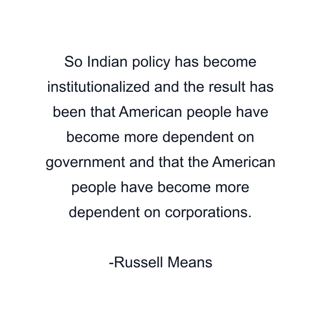 So Indian policy has become institutionalized and the result has been that American people have become more dependent on government and that the American people have become more dependent on corporations.