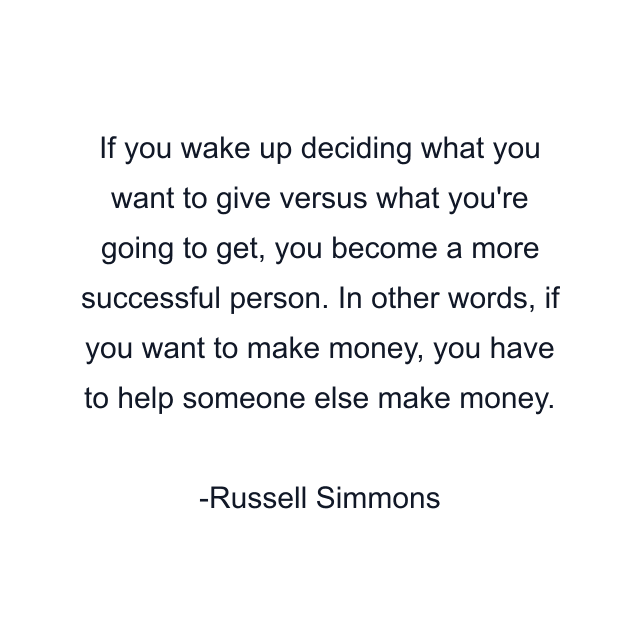 If you wake up deciding what you want to give versus what you're going to get, you become a more successful person. In other words, if you want to make money, you have to help someone else make money.