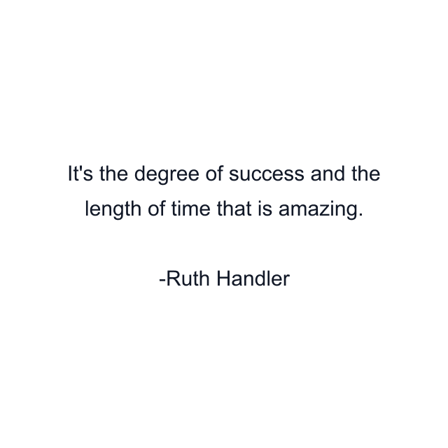 It's the degree of success and the length of time that is amazing.