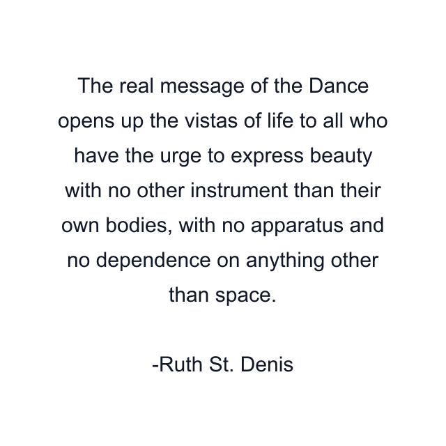 The real message of the Dance opens up the vistas of life to all who have the urge to express beauty with no other instrument than their own bodies, with no apparatus and no dependence on anything other than space.