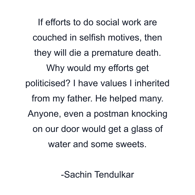 If efforts to do social work are couched in selfish motives, then they will die a premature death. Why would my efforts get politicised? I have values I inherited from my father. He helped many. Anyone, even a postman knocking on our door would get a glass of water and some sweets.