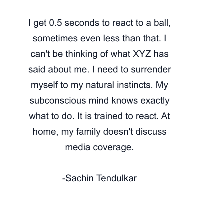 I get 0.5 seconds to react to a ball, sometimes even less than that. I can't be thinking of what XYZ has said about me. I need to surrender myself to my natural instincts. My subconscious mind knows exactly what to do. It is trained to react. At home, my family doesn't discuss media coverage.