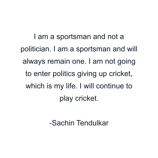 I am a sportsman and not a politician. I am a sportsman and will always remain one. I am not going to enter politics giving up cricket, which is my life. I will continue to play cricket.