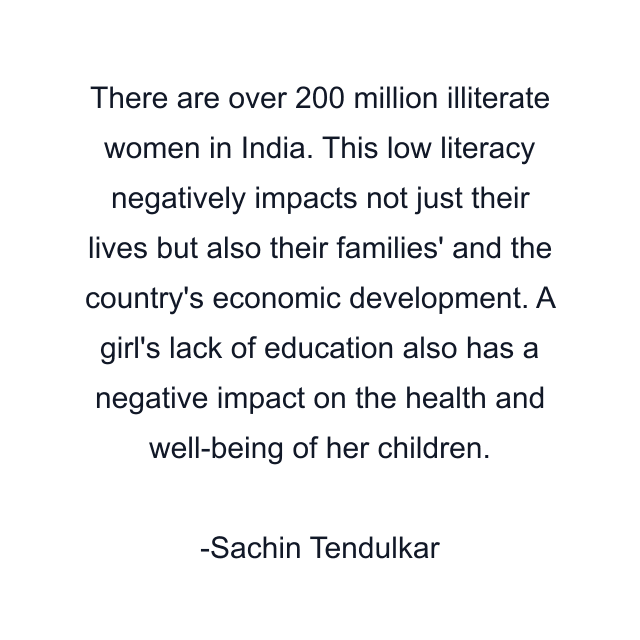 There are over 200 million illiterate women in India. This low literacy negatively impacts not just their lives but also their families' and the country's economic development. A girl's lack of education also has a negative impact on the health and well-being of her children.