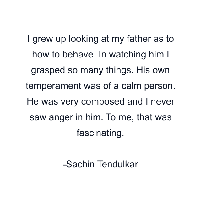 I grew up looking at my father as to how to behave. In watching him I grasped so many things. His own temperament was of a calm person. He was very composed and I never saw anger in him. To me, that was fascinating.