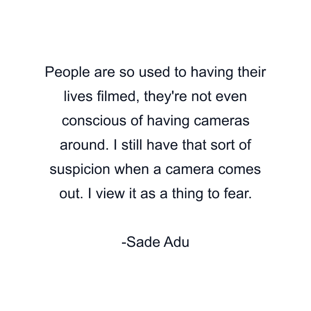 People are so used to having their lives filmed, they're not even conscious of having cameras around. I still have that sort of suspicion when a camera comes out. I view it as a thing to fear.