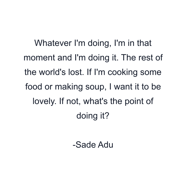 Whatever I'm doing, I'm in that moment and I'm doing it. The rest of the world's lost. If I'm cooking some food or making soup, I want it to be lovely. If not, what's the point of doing it?