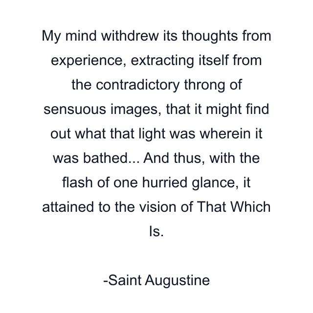 My mind withdrew its thoughts from experience, extracting itself from the contradictory throng of sensuous images, that it might find out what that light was wherein it was bathed... And thus, with the flash of one hurried glance, it attained to the vision of That Which Is.