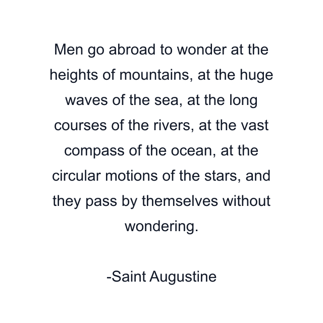 Men go abroad to wonder at the heights of mountains, at the huge waves of the sea, at the long courses of the rivers, at the vast compass of the ocean, at the circular motions of the stars, and they pass by themselves without wondering.