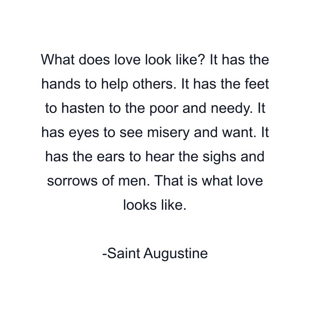 What does love look like? It has the hands to help others. It has the feet to hasten to the poor and needy. It has eyes to see misery and want. It has the ears to hear the sighs and sorrows of men. That is what love looks like.