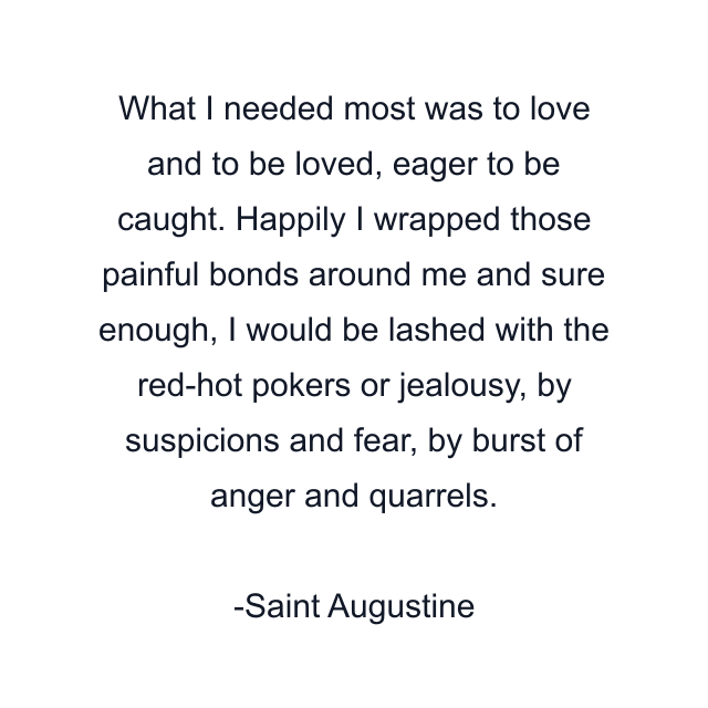 What I needed most was to love and to be loved, eager to be caught. Happily I wrapped those painful bonds around me and sure enough, I would be lashed with the red-hot pokers or jealousy, by suspicions and fear, by burst of anger and quarrels.