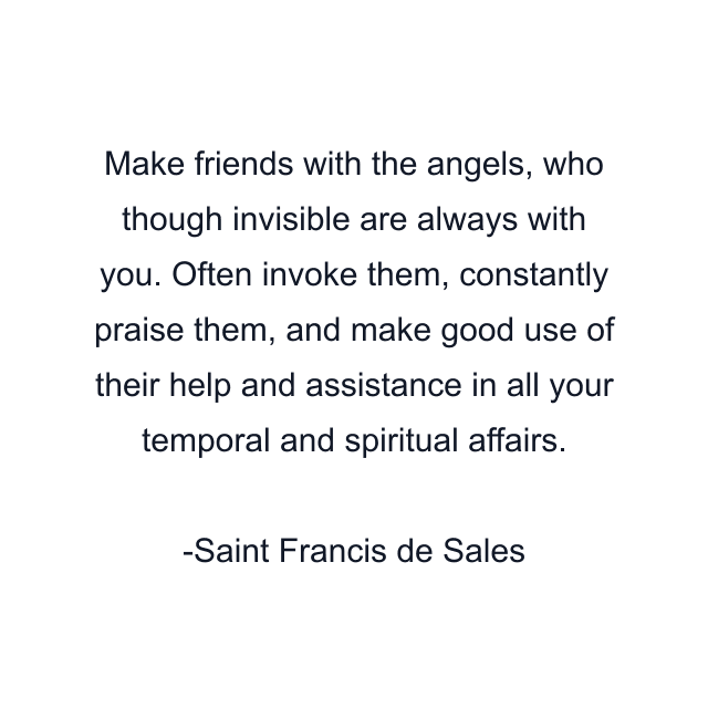 Make friends with the angels, who though invisible are always with you. Often invoke them, constantly praise them, and make good use of their help and assistance in all your temporal and spiritual affairs.