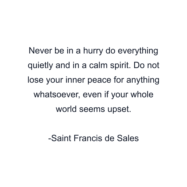 Never be in a hurry do everything quietly and in a calm spirit. Do not lose your inner peace for anything whatsoever, even if your whole world seems upset.