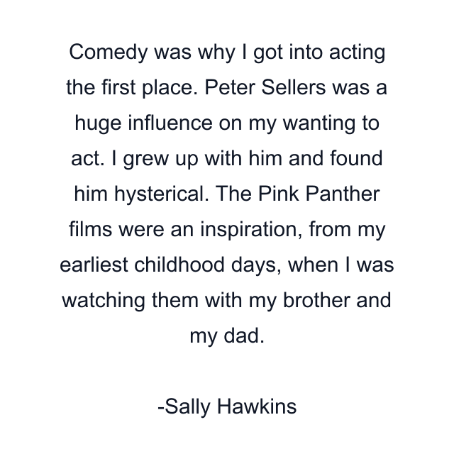 Comedy was why I got into acting the first place. Peter Sellers was a huge influence on my wanting to act. I grew up with him and found him hysterical. The Pink Panther films were an inspiration, from my earliest childhood days, when I was watching them with my brother and my dad.